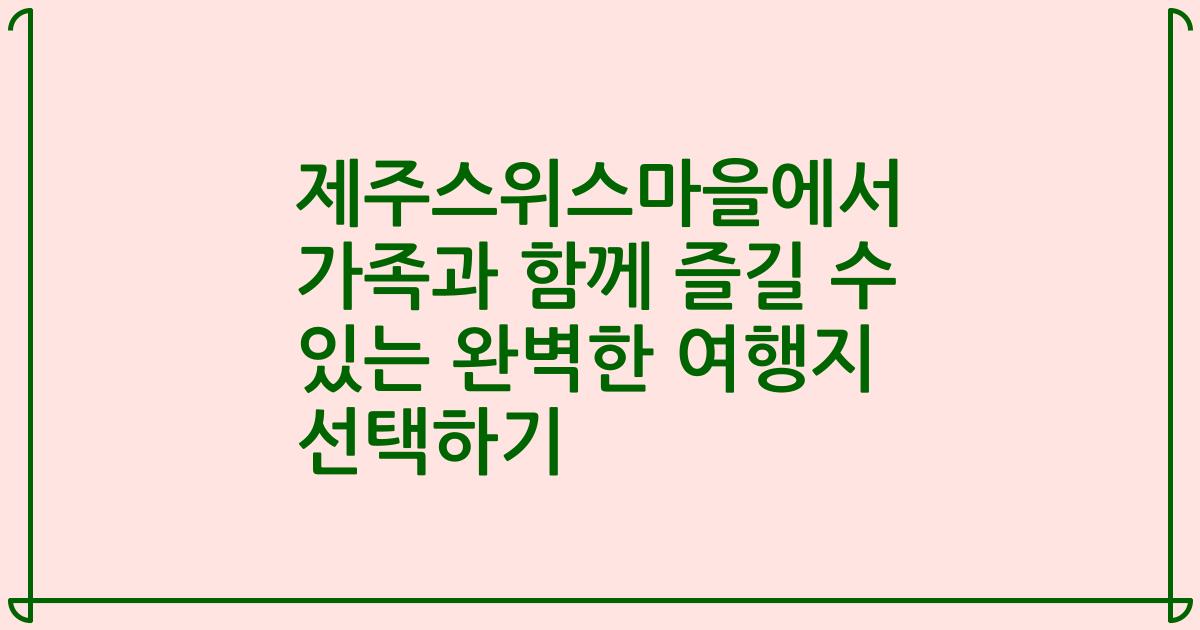 제주스위스마을에서 가족과 함께 즐길 수 있는 완벽한 여행지 선택하기