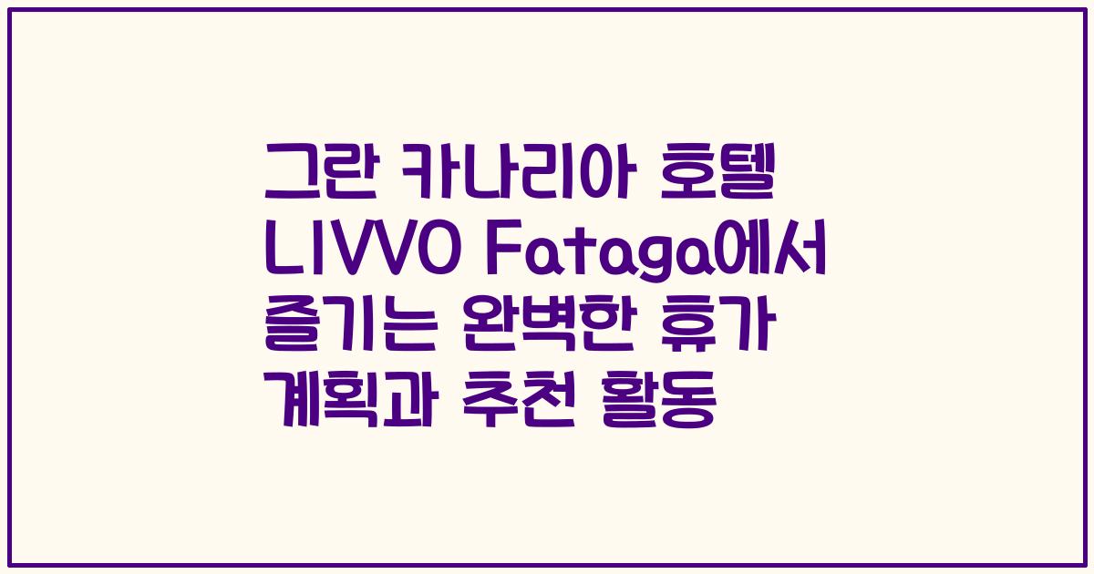 그란 카나리아 호텔 LIVVO Fataga에서 즐기는 완벽한 휴가 계획과 추천 활동