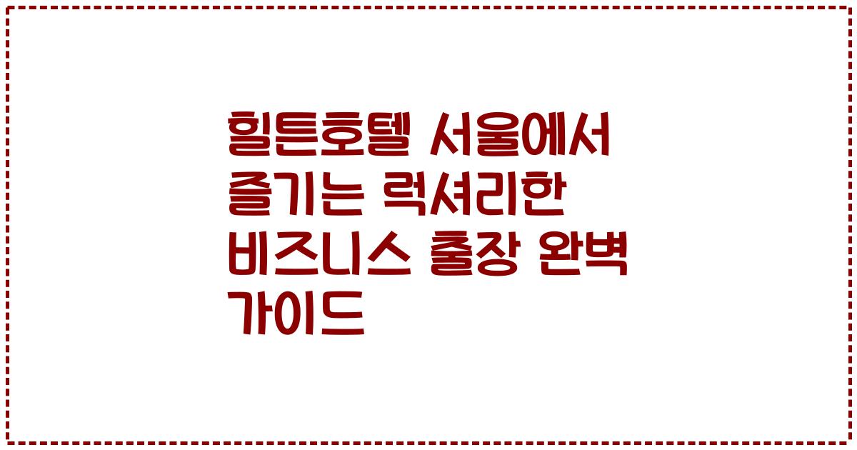 힐튼호텔 서울에서 즐기는 럭셔리한 비즈니스 출장 완벽 가이드